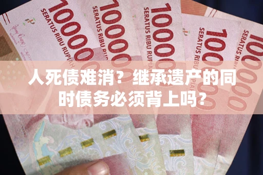 北京人死债难消？继承遗产的同时债务必须背上吗？